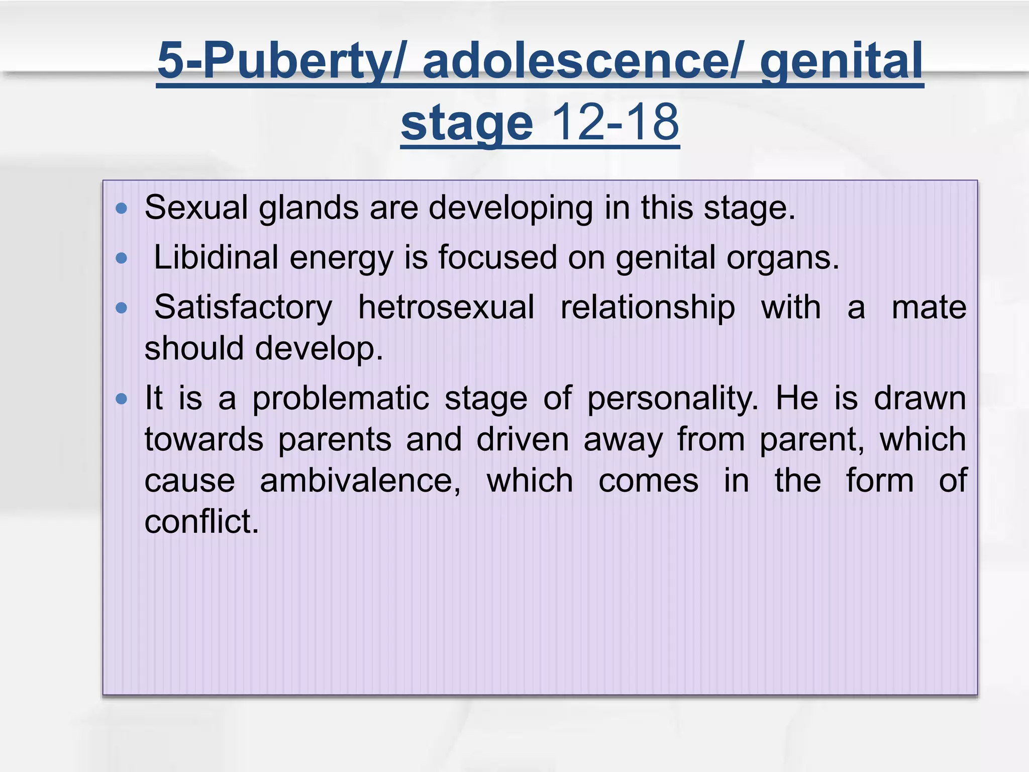 5-Puberty/ adolescence/ genital
stage 12-18
 Sexual glands are developing in this stage.
 Libidinal energy is focused on genital organs.
 Satisfactory hetrosexual relationship with a mate
should develop.
 It is a problematic stage of personality. He is drawn
towards parents and driven away from parent, which
cause ambivalence, which comes in the form of
conflict.
 