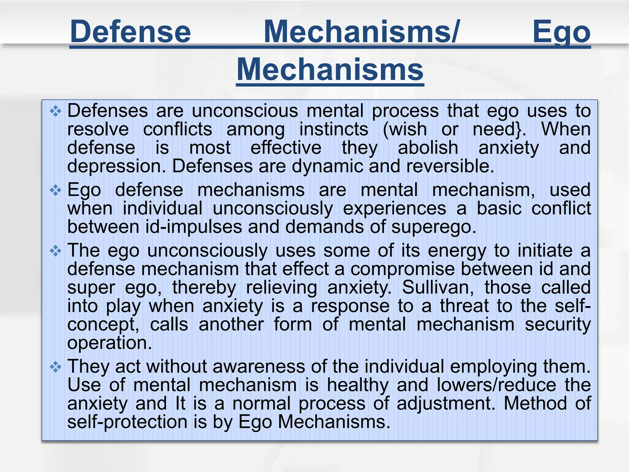 Defense Mechanisms/ Ego
Mechanisms
 Defenses are unconscious mental process that ego uses to
resolve conflicts among instincts (wish or need}. When
defense is most effective they abolish anxiety and
depression. Defenses are dynamic and reversible.
 Ego defense mechanisms are mental mechanism, used
when individual unconsciously experiences a basic conflict
between id-impulses and demands of superego.
 The ego unconsciously uses some of its energy to initiate a
defense mechanism that effect a compromise between id and
super ego, thereby relieving anxiety. Sullivan, those called
into play when anxiety is a response to a threat to the self-
concept, calls another form of mental mechanism security
operation.
 They act without awareness of the individual employing them.
Use of mental mechanism is healthy and lowers/reduce the
anxiety and It is a normal process of adjustment. Method of
self-protection is by Ego Mechanisms.
 