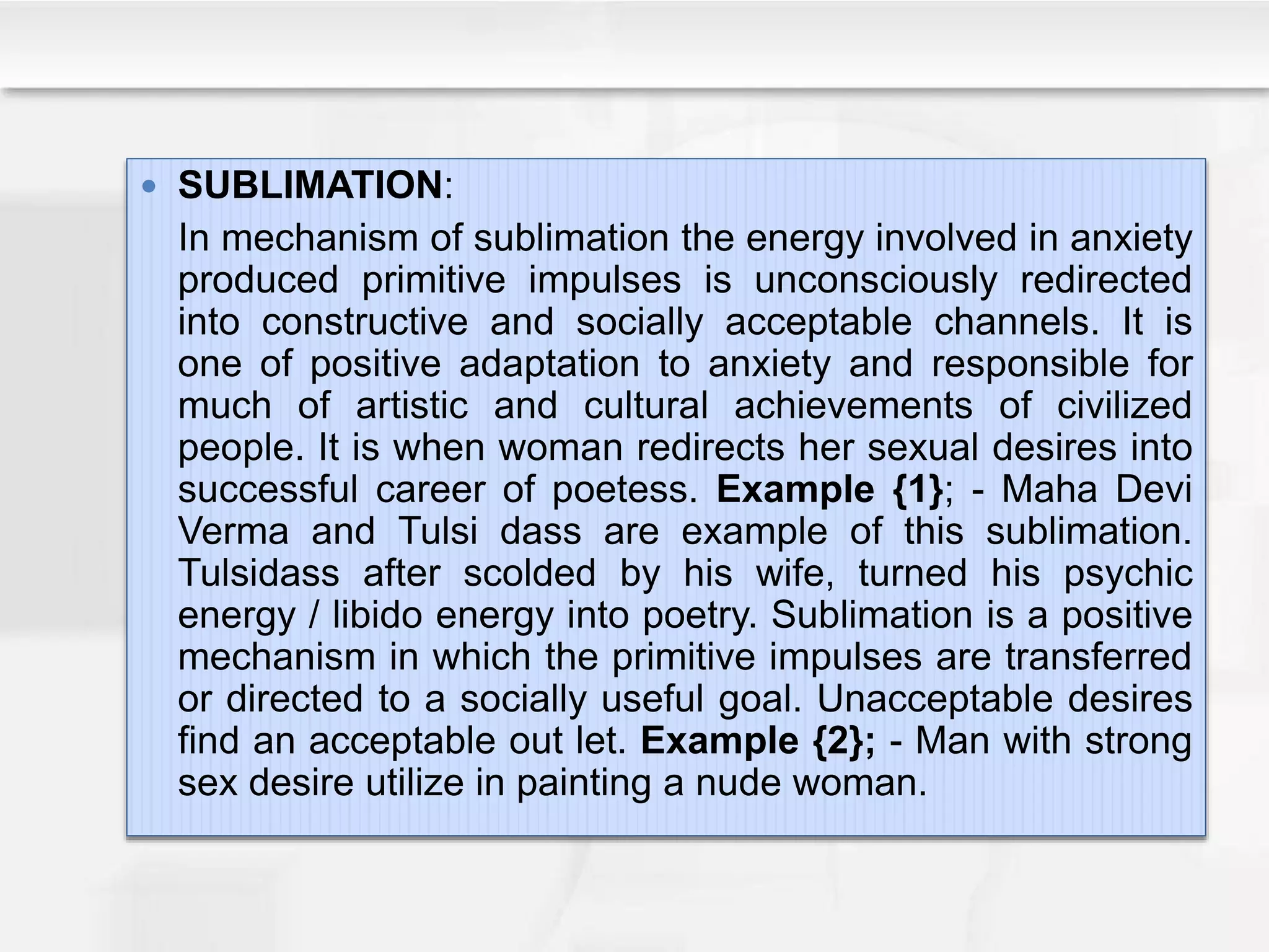  SUBLIMATION:
In mechanism of sublimation the energy involved in anxiety
produced primitive impulses is unconsciously redirected
into constructive and socially acceptable channels. It is
one of positive adaptation to anxiety and responsible for
much of artistic and cultural achievements of civilized
people. It is when woman redirects her sexual desires into
successful career of poetess. Example {1}; - Maha Devi
Verma and Tulsi dass are example of this sublimation.
Tulsidass after scolded by his wife, turned his psychic
energy / libido energy into poetry. Sublimation is a positive
mechanism in which the primitive impulses are transferred
or directed to a socially useful goal. Unacceptable desires
find an acceptable out let. Example {2}; - Man with strong
sex desire utilize in painting a nude woman.
 