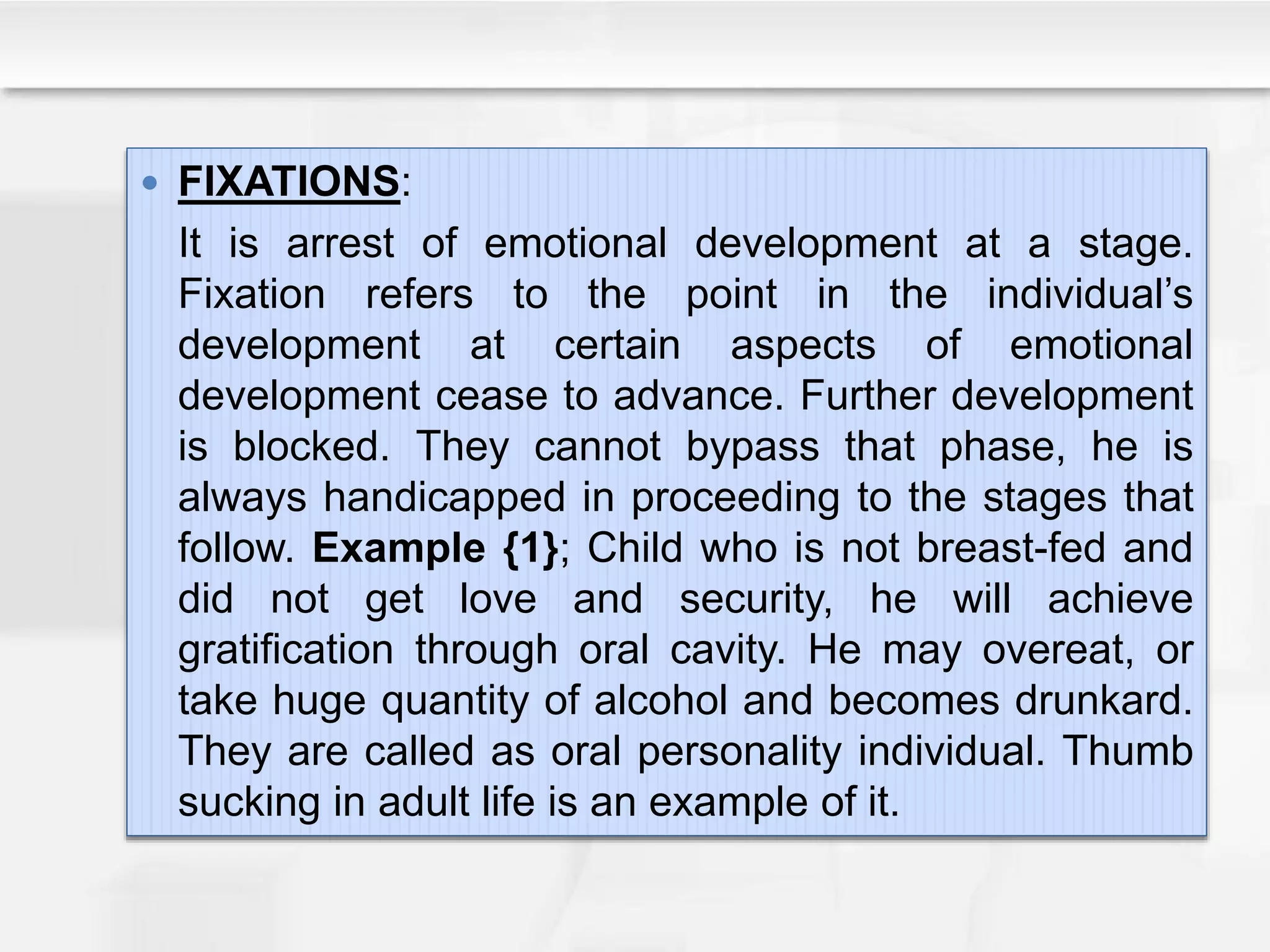  FIXATIONS:
It is arrest of emotional development at a stage.
Fixation refers to the point in the individual’s
development at certain aspects of emotional
development cease to advance. Further development
is blocked. They cannot bypass that phase, he is
always handicapped in proceeding to the stages that
follow. Example {1}; Child who is not breast-fed and
did not get love and security, he will achieve
gratification through oral cavity. He may overeat, or
take huge quantity of alcohol and becomes drunkard.
They are called as oral personality individual. Thumb
sucking in adult life is an example of it.
 
