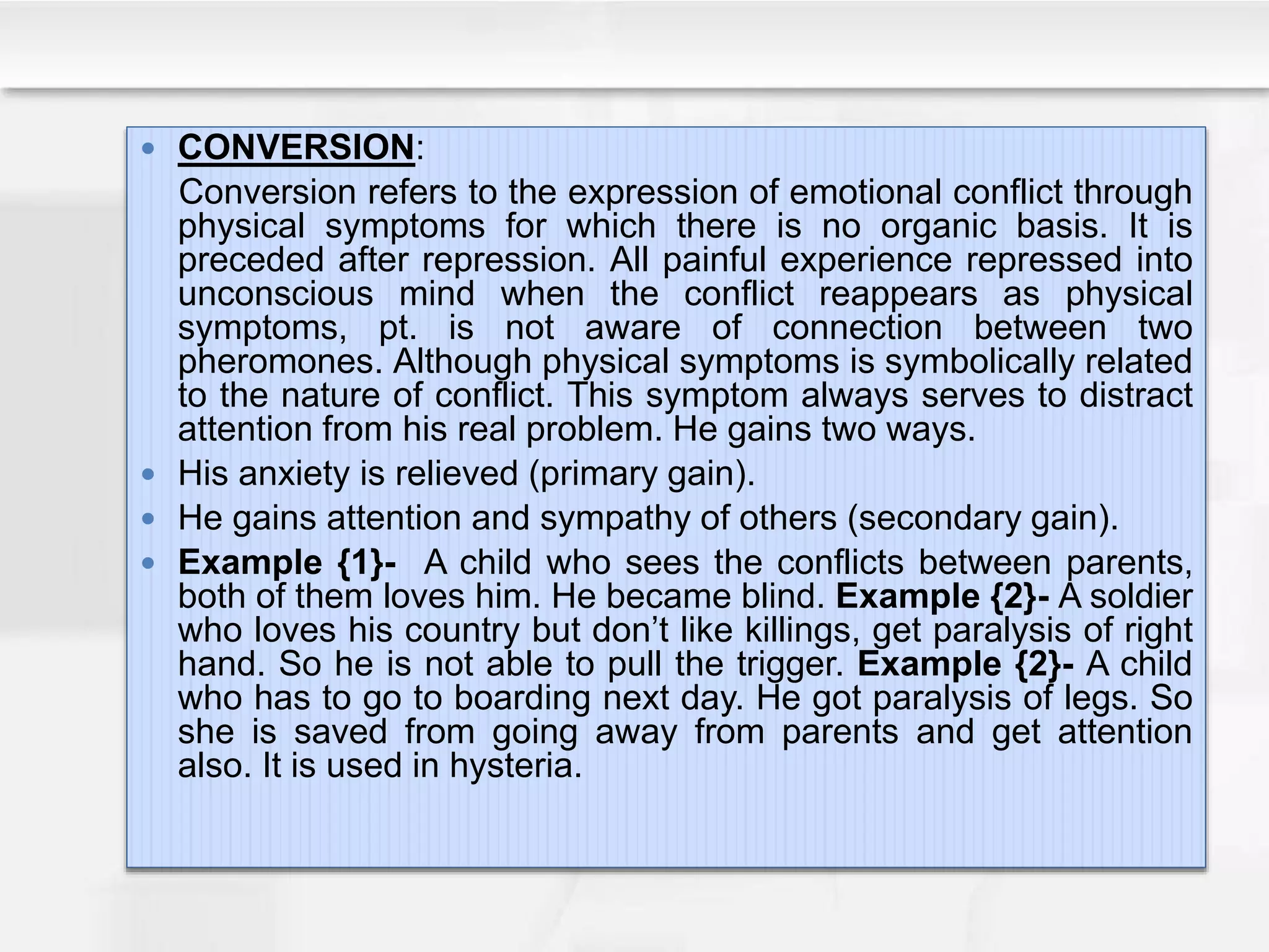  CONVERSION:
Conversion refers to the expression of emotional conflict through
physical symptoms for which there is no organic basis. It is
preceded after repression. All painful experience repressed into
unconscious mind when the conflict reappears as physical
symptoms, pt. is not aware of connection between two
pheromones. Although physical symptoms is symbolically related
to the nature of conflict. This symptom always serves to distract
attention from his real problem. He gains two ways.
 His anxiety is relieved (primary gain).
 He gains attention and sympathy of others (secondary gain).
 Example {1}- A child who sees the conflicts between parents,
both of them loves him. He became blind. Example {2}- A soldier
who loves his country but don’t like killings, get paralysis of right
hand. So he is not able to pull the trigger. Example {2}- A child
who has to go to boarding next day. He got paralysis of legs. So
she is saved from going away from parents and get attention
also. It is used in hysteria.
 