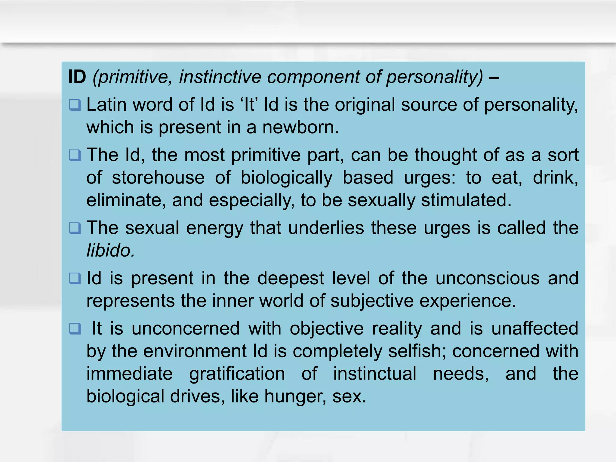 ID (primitive, instinctive component of personality) –
 Latin word of Id is ‘It’ Id is the original source of personality,
which is present in a newborn.
 The Id, the most primitive part, can be thought of as a sort
of storehouse of biologically based urges: to eat, drink,
eliminate, and especially, to be sexually stimulated.
 The sexual energy that underlies these urges is called the
libido.
 Id is present in the deepest level of the unconscious and
represents the inner world of subjective experience.
 It is unconcerned with objective reality and is unaffected
by the environment Id is completely selfish; concerned with
immediate gratification of instinctual needs, and the
biological drives, like hunger, sex.
 