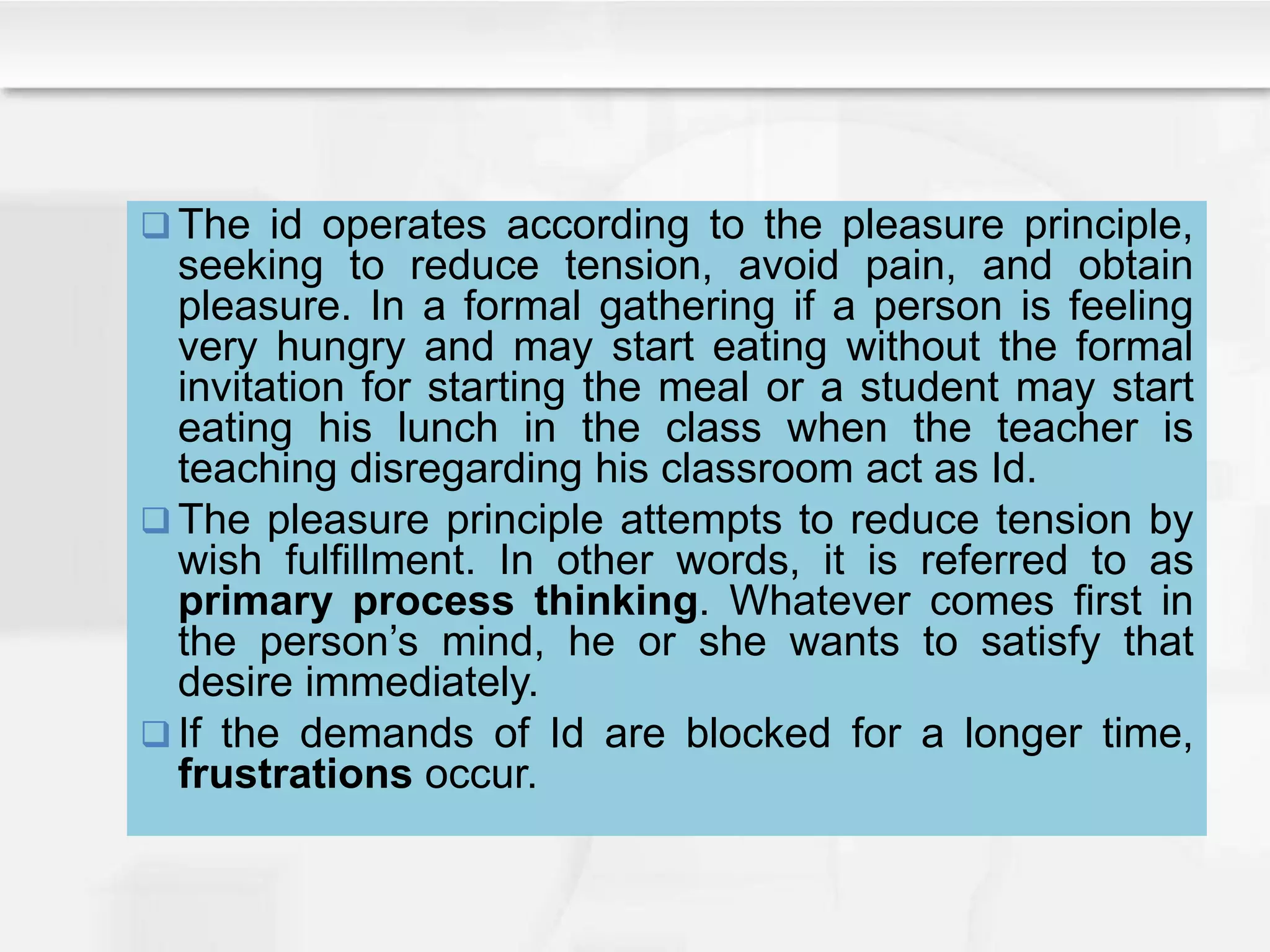  The id operates according to the pleasure principle,
seeking to reduce tension, avoid pain, and obtain
pleasure. In a formal gathering if a person is feeling
very hungry and may start eating without the formal
invitation for starting the meal or a student may start
eating his lunch in the class when the teacher is
teaching disregarding his classroom act as Id.
 The pleasure principle attempts to reduce tension by
wish fulfillment. In other words, it is referred to as
primary process thinking. Whatever comes first in
the person’s mind, he or she wants to satisfy that
desire immediately.
 If the demands of Id are blocked for a longer time,
frustrations occur.
 