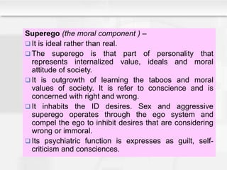 Superego (the moral component ) –
 It is ideal rather than real.
 The superego is that part of personality that
represents internalized value, ideals and moral
attitude of society.
 It is outgrowth of learning the taboos and moral
values of society. It is refer to conscience and is
concerned with right and wrong.
 It inhabits the ID desires. Sex and aggressive
superego operates through the ego system and
compel the ego to inhibit desires that are considering
wrong or immoral.
 Its psychiatric function is expresses as guilt, self-
criticism and consciences.
 