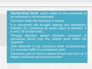  Conscious level, which relates to the awareness of
an individual to his environment.
 It function when the individual is awake.
 It is concerned with thought, feelings and sensations,
memory, IQ. Conscious as sense organ of attention. It
is only 1/9 of total mind.
 Through attention, person becomes conscious of
perceptual stimuli from the outside world within the
organism.
 Only elements in pre conscious enter consciousness.
It is one-way traffic to unconscious mind.
 Conscious part of mind is aware of here and now as it
relates individual and his environment.
 