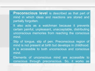  Preconscious level is described as that part of
mind in which ideas and reactions are stored and
partially forgotten.
 It also acts as a watchman because it prevents
certain painful, unpleasant, unacceptable, distributing
unconscious memories from reaching the conscious
mind.
 Slip of tongue, slip of pen. Preconscious region of
mind is not present at birth but develops in childhood.
It is accessible to both unconscious and conscious
mind.
 Elements of unconscious mind are accessible to
conscious through preconscious. So, it works as
censor for a person’s wishes and desires.
 