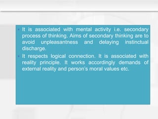  It is associated with mental activity i.e. secondary
process of thinking. Aims of secondary thinking are to
avoid unpleasantness and delaying instinctual
discharge.
 It respects logical connection. It is associated with
reality principle. It works accordingly demands of
external reality and person’s moral values etc.
 