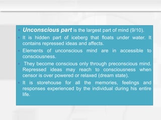  Unconscious part is the largest part of mind (9/10).
 It is hidden part of iceberg that floats under water. It
contains repressed ideas and affects.
 Elements of unconscious mind are in accessible to
consciousness.
 They become conscious only through preconscious mind.
Repressed ideas may reach to consciousness when
censor is over powered or relaxed (dream state).
 It is storehouse for all the memories, feelings and
responses experienced by the individual during his entire
life.
 
