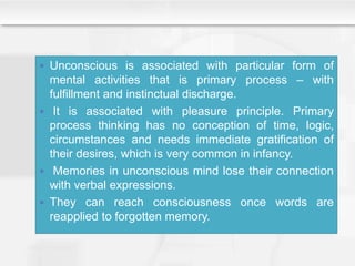  Unconscious is associated with particular form of
mental activities that is primary process – with
fulfillment and instinctual discharge.
 It is associated with pleasure principle. Primary
process thinking has no conception of time, logic,
circumstances and needs immediate gratification of
their desires, which is very common in infancy.
 Memories in unconscious mind lose their connection
with verbal expressions.
 They can reach consciousness once words are
reapplied to forgotten memory.
 