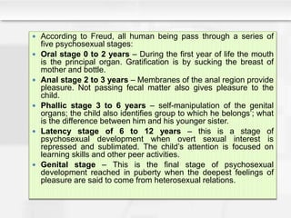  According to Freud, all human being pass through a series of
five psychosexual stages:
 Oral stage 0 to 2 years – During the first year of life the mouth
is the principal organ. Gratification is by sucking the breast of
mother and bottle.
 Anal stage 2 to 3 years – Membranes of the anal region provide
pleasure. Not passing fecal matter also gives pleasure to the
child.
 Phallic stage 3 to 6 years – self-manipulation of the genital
organs; the child also identifies group to which he belongs’; what
is the difference between him and his younger sister.
 Latency stage of 6 to 12 years – this is a stage of
psychosexual development when overt sexual interest is
repressed and sublimated. The child’s attention is focused on
learning skills and other peer activities.
 Genital stage – This is the final stage of psychosexual
development reached in puberty when the deepest feelings of
pleasure are said to come from heterosexual relations.
 