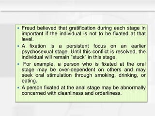  Freud believed that gratification during each stage in
important if the individual is not to be fixated at that
level.
 A fixation is a persistent focus on an earlier
psychosexual stage. Until this conflict is resolved, the
individual will remain "stuck" in this stage.
 For example, a person who is fixated at the oral
stage may be over-dependent on others and may
seek oral stimulation through smoking, drinking, or
eating.
 A person fixated at the anal stage may be abnormally
concerned with cleanliness and orderliness.
 