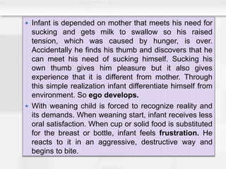  Infant is depended on mother that meets his need for
sucking and gets milk to swallow so his raised
tension, which was caused by hunger, is over.
Accidentally he finds his thumb and discovers that he
can meet his need of sucking himself. Sucking his
own thumb gives him pleasure but it also gives
experience that it is different from mother. Through
this simple realization infant differentiate himself from
environment. So ego develops.
 With weaning child is forced to recognize reality and
its demands. When weaning start, infant receives less
oral satisfaction. When cup or solid food is substituted
for the breast or bottle, infant feels frustration. He
reacts to it in an aggressive, destructive way and
begins to bite.
 
