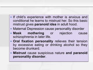  If child’s experience with mother is anxious and
conditional he learns to mistrust her. So this basic
mistrust gives paranoid idea in adult hood.
 Maternal Depression cause personality disorder
 Mask mothering or rejection cause
schizophrenia in later life.
 Oral fixation personality relieves their tension
by excessive eating or drinking alcohol so they
become drunkard.
 Mistrust cause suspicious nature and paranoid
personality disorder.
 