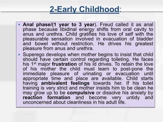 2-Early Childhood:
 Anal phase/(1 year to 3 year). Freud called it as anal
phase because libidinal energy shifts from oral cavity to
anus and urethra. Child gratifies his love of self with the
pleasurable sensation involved in evacuation of bladder
and bowel without restriction. He drives his greatest
pleasure from anus and urethra.
 Superego develops when mother begins to insist that child
should have certain control regarding toileting. He faces
his 1st major frustration of his Id drives. To retain the love
of his mother the child must learn to post-pone the
immediate pleasure of urinating or evacuation until
appropriate time and place are available. Child starts
having ambivalent feelings towards her. If his toilet
training is very strict and mother insists him to be clean he
may grow up to be compulsive or dissolve his anxiety by
reaction formation and become very untidy and
unconcerned about cleanliness in his adult life.
 
