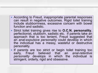 According to Freud, inappropriate parental responses
can result in negative outcomes. Rigid toilet training
include stubbornness, excessive concern with bowel
function and sadistic.
 Strict toilet training gives rise to O.C.N. personality,
perfectionist, stubborn, sadistic etc. If parents take an
approach that is too lenient, Freud suggested that
an anal-expulsive personality could develop in which
the individual has a messy, wasteful or destructive
personality.
 If parents are too strict or begin toilet training too
early, Freud believed that an anal-retentive
personality develops in which the individual is
stringent, orderly, rigid and obsessive.
 