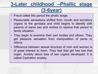 3-Later childhood –Phallic stage
(3-6year)
 Freud called this period the phallic stage.
 Pleasurable sensations shifted from mouth and excretory
organs to the genitalia and child begins to identify with
parents of same sex and wishes to replace that parent in
family situation.
 They begin to examine their own bodies and others. They
get pleasure sensation from manipulation of penis or
clitoris.
 Difference between sexual structure of men and woman is
of great interest to them. They feel that girl has lost that
organ. Anxiety about loss of sex organs developed. It is
called Castration anxiety.
 