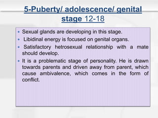 5-Puberty/ adolescence/ genital
stage 12-18
 Sexual glands are developing in this stage.
 Libidinal energy is focused on genital organs.
 Satisfactory hetrosexual relationship with a mate
should develop.
 It is a problematic stage of personality. He is drawn
towards parents and driven away from parent, which
cause ambivalence, which comes in the form of
conflict.
 