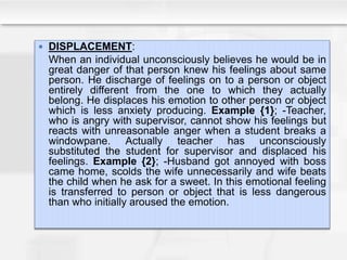  DISPLACEMENT:
When an individual unconsciously believes he would be in
great danger of that person knew his feelings about same
person. He discharge of feelings on to a person or object
entirely different from the one to which they actually
belong. He displaces his emotion to other person or object
which is less anxiety producing. Example {1}; -Teacher,
who is angry with supervisor, cannot show his feelings but
reacts with unreasonable anger when a student breaks a
windowpane. Actually teacher has unconsciously
substituted the student for supervisor and displaced his
feelings. Example {2}; -Husband got annoyed with boss
came home, scolds the wife unnecessarily and wife beats
the child when he ask for a sweet. In this emotional feeling
is transferred to person or object that is less dangerous
than who initially aroused the emotion.
 