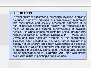  SUBLIMATION:
In mechanism of sublimation the energy involved in anxiety
produced primitive impulses is unconsciously redirected
into constructive and socially acceptable channels. It is
one of positive adaptation to anxiety and responsible for
much of artistic and cultural achievements of civilized
people. It is when woman redirects her sexual desires into
successful career of poetess. Example {1}; - Maha Devi
Verma and Tulsi dass are example of this sublimation.
Tulsidass after scolded by his wife, turned his psychic
energy / libido energy into poetry. Sublimation is a positive
mechanism in which the primitive impulses are transferred
or directed to a socially useful goal. Unacceptable desires
find an acceptable out let. Example {2}; - Man with strong
sex desire utilize in painting a nude woman.
 