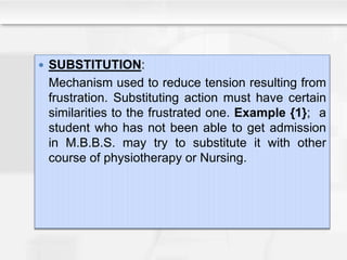  SUBSTITUTION:
Mechanism used to reduce tension resulting from
frustration. Substituting action must have certain
similarities to the frustrated one. Example {1}; a
student who has not been able to get admission
in M.B.B.S. may try to substitute it with other
course of physiotherapy or Nursing.
 