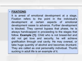  FIXATIONS:
It is arrest of emotional development at a stage.
Fixation refers to the point in the individual’s
development at certain aspects of emotional
development cease to advance. Further development
is blocked. They cannot bypass that phase, he is
always handicapped in proceeding to the stages that
follow. Example {1}; Child who is not breast-fed and
did not get love and security, he will achieve
gratification through oral cavity. He may overeat, or
take huge quantity of alcohol and becomes drunkard.
They are called as oral personality individual. Thumb
sucking in adult life is an example of it.
 