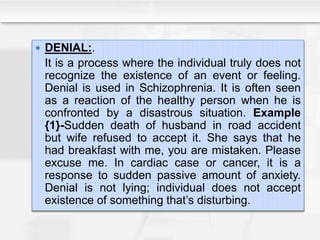  DENIAL:.
It is a process where the individual truly does not
recognize the existence of an event or feeling.
Denial is used in Schizophrenia. It is often seen
as a reaction of the healthy person when he is
confronted by a disastrous situation. Example
{1}-Sudden death of husband in road accident
but wife refused to accept it. She says that he
had breakfast with me, you are mistaken. Please
excuse me. In cardiac case or cancer, it is a
response to sudden passive amount of anxiety.
Denial is not lying; individual does not accept
existence of something that’s disturbing.
 