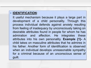  IDENTIFICATION:
It useful mechanism because it plays a large part in
development of a child personality. Through this
process individual defends against anxiety resulting
from feeling of inadequacy by unconsciously taking on
desirable attributes found in people for whom he has
admiration and affection. He integrates these
attributes into his own personality. Example {1}- A
child takes on masculine attributes that he admires in
his father. Another form of identification is observed
when an individual develops unreasonable sympathy
for a criminal because of an unconscious sense of
guilt.
 