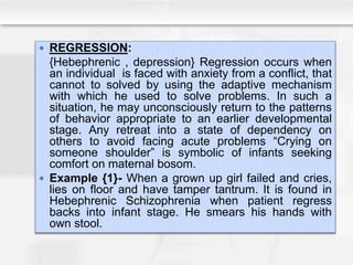  REGRESSION:
{Hebephrenic , depression} Regression occurs when
an individual is faced with anxiety from a conflict, that
cannot to solved by using the adaptive mechanism
with which he used to solve problems. In such a
situation, he may unconsciously return to the patterns
of behavior appropriate to an earlier developmental
stage. Any retreat into a state of dependency on
others to avoid facing acute problems “Crying on
someone shoulder” is symbolic of infants seeking
comfort on maternal bosom.
 Example {1}- When a grown up girl failed and cries,
lies on floor and have tamper tantrum. It is found in
Hebephrenic Schizophrenia when patient regress
backs into infant stage. He smears his hands with
own stool.
 