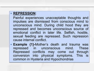  REPRESSION:
Painful experiences unacceptable thoughts and
impulses are dismissed from conscious mind to
unconscious mind. During child hood they are
repressed and becomes unconscious source of
emotional conflict in later life. Selfish, hostile,
sexual feeding are repressed. Such repression
cause internal conflict.
 Example {1}-Mother’s death and trauma was
repressed in unconscious mind. These
Repressed conflicts may come out through
conversion into physical symptoms. This is
common in Hysteria and Hypochondrias
 