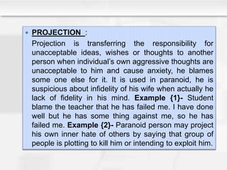  PROJECTION :
Projection is transferring the responsibility for
unacceptable ideas, wishes or thoughts to another
person when individual’s own aggressive thoughts are
unacceptable to him and cause anxiety, he blames
some one else for it. It is used in paranoid, he is
suspicious about infidelity of his wife when actually he
lack of fidelity in his mind. Example {1}- Student
blame the teacher that he has failed me. I have done
well but he has some thing against me, so he has
failed me. Example {2}- Paranoid person may project
his own inner hate of others by saying that group of
people is plotting to kill him or intending to exploit him.
 