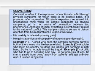  CONVERSION:
Conversion refers to the expression of emotional conflict through
physical symptoms for which there is no organic basis. It is
preceded after repression. All painful experience repressed into
unconscious mind when the conflict reappears as physical
symptoms, pt. is not aware of connection between two
pheromones. Although physical symptoms is symbolically related
to the nature of conflict. This symptom always serves to distract
attention from his real problem. He gains two ways.
 His anxiety is relieved (primary gain).
 He gains attention and sympathy of others (secondary gain).
 Example {1}- A child who sees the conflicts between parents,
both of them loves him. He became blind. Example {2}- A soldier
who loves his country but don’t like killings, get paralysis of right
hand. So he is not able to pull the trigger. Example {2}- A child
who has to go to boarding next day. He got paralysis of legs. So
she is saved from going away from parents and get attention
also. It is used in hysteria.
 