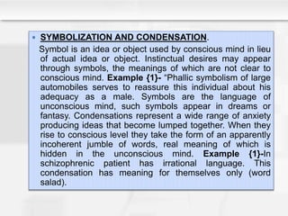  SYMBOLIZATION AND CONDENSATION.
Symbol is an idea or object used by conscious mind in lieu
of actual idea or object. Instinctual desires may appear
through symbols, the meanings of which are not clear to
conscious mind. Example {1}- “Phallic symbolism of large
automobiles serves to reassure this individual about his
adequacy as a male. Symbols are the language of
unconscious mind, such symbols appear in dreams or
fantasy. Condensations represent a wide range of anxiety
producing ideas that become lumped together. When they
rise to conscious level they take the form of an apparently
incoherent jumble of words, real meaning of which is
hidden in the unconscious mind. Example {1}-In
schizophrenic patient has irrational language. This
condensation has meaning for themselves only (word
salad).
 