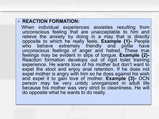  REACTION FORMATION:
When individual experiences anxieties resulting from
unconscious feeling that are unacceptable to him and
relieve the anxiety by doing in a may that is directly
opposite to which he really feels. Example {1}- People
who behave extremely friendly and polite have
unconscious feelings of anger and hatred. These true
feelings may be evident in slips of tongue. Example {2}-
Reaction formation develops out of rigid toilet training
experience. He wants love of his mother but don’t want to
expel the stool and enjoy anal retention. If he does not
expel mother is angry with him so he does against his wish
and expel it to gain love of mother. Example {3}- OCN
person may be very untidy unorganized in adult life
because his mother was very strict to cleanliness. He will
do opposite what he wants to do really.
 