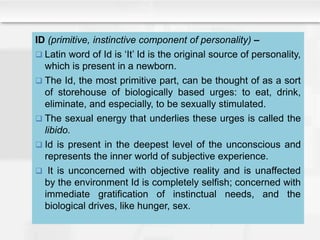 ID (primitive, instinctive component of personality) –
 Latin word of Id is ‘It’ Id is the original source of personality,
which is present in a newborn.
 The Id, the most primitive part, can be thought of as a sort
of storehouse of biologically based urges: to eat, drink,
eliminate, and especially, to be sexually stimulated.
 The sexual energy that underlies these urges is called the
libido.
 Id is present in the deepest level of the unconscious and
represents the inner world of subjective experience.
 It is unconcerned with objective reality and is unaffected
by the environment Id is completely selfish; concerned with
immediate gratification of instinctual needs, and the
biological drives, like hunger, sex.
 