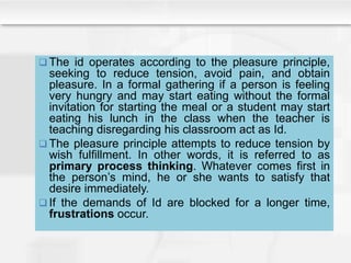  The id operates according to the pleasure principle,
seeking to reduce tension, avoid pain, and obtain
pleasure. In a formal gathering if a person is feeling
very hungry and may start eating without the formal
invitation for starting the meal or a student may start
eating his lunch in the class when the teacher is
teaching disregarding his classroom act as Id.
 The pleasure principle attempts to reduce tension by
wish fulfillment. In other words, it is referred to as
primary process thinking. Whatever comes first in
the person’s mind, he or she wants to satisfy that
desire immediately.
 If the demands of Id are blocked for a longer time,
frustrations occur.
 