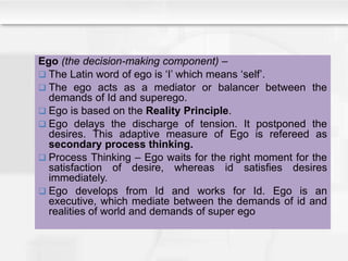 Ego (the decision-making component) –
 The Latin word of ego is ‘I’ which means ‘self’.
 The ego acts as a mediator or balancer between the
demands of Id and superego.
 Ego is based on the Reality Principle.
 Ego delays the discharge of tension. It postponed the
desires. This adaptive measure of Ego is refereed as
secondary process thinking.
 Process Thinking – Ego waits for the right moment for the
satisfaction of desire, whereas id satisfies desires
immediately.
 Ego develops from Id and works for Id. Ego is an
executive, which mediate between the demands of id and
realities of world and demands of super ego
 