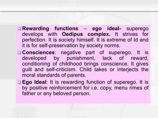  Rewarding functions – ego ideal- superego
develops with Oedipus complex. It strives for
perfection. It is society himself. It is extreme of Id and
it is for self-preservation by society norms.
 Consciences: negative part of superego. It is
developed by punishment, lack of reward,
conditioning of childhood brings conscience. It gives
guilt and self-criticism. Child takes or interjects the
moral standards of parents.
 Ego Ideal: It is rewarding function of superego. It is
by positive reinforcement for i.e. copy, menu rimes of
father or any beloved person.
 