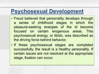 Psychosexual Development
 Freud believed that personality develops through
a series of childhood stages in which the
pleasure-seeking energies of the id become
focused on certain erogenous areas. This
psychosexual energy, or libido, was described as
the driving force behind behavior.
 If these psychosexual stages are completed
successfully, the result is a healthy personality. If
certain issues are not resolved at the appropriate
stage, fixation can occur.
 