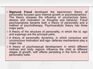  Sigmund Freud developed the best-known theory of
personality focused upon internal growth or psychodynamics’.
The theory stresses the influence of unconscious fears,
desires and motivation on thoughts and behavior. Freud
psychoanalysis became both a theory of personality and a
method of psychotherapy. Psychoanalytic theory has three
major parts:
 A theory of the structure of personality, in which the id, ego
and superego are the principal parts.
 A theory of personality dynamics, in which conscious and
unconscious motivation and ego- defense mechanisms play a
major role.
 A theory of psychosexual development, in which different
motives and body regions influence the child at different
stages of growth, with effects persisting in the form of adult
personality traits.
 