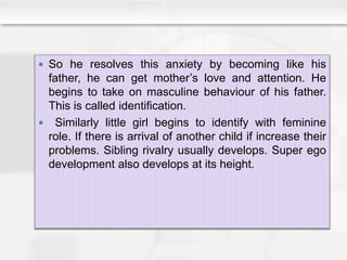  So he resolves this anxiety by becoming like his
father, he can get mother’s love and attention. He
begins to take on masculine behaviour of his father.
This is called identification.
 Similarly little girl begins to identify with feminine
role. If there is arrival of another child if increase their
problems. Sibling rivalry usually develops. Super ego
development also develops at its height.
 