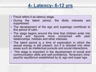 4- Latency- 6-12 yrs
 Freud refers it as latency stage.
 During the latent period, the libido interests are
suppressed.
 The development of the ego and superego contribute to
this period of calm.
 The stage begins around the time that children enter into
school and become more concerned with peer
relationships, hobbies and other interests.
 The latent period is a time of exploration in which the
sexual energy is still present, but it is directed into other
areas such as intellectual pursuits and social interactions.
 This stage is important in the development of social and
communication skills and self-confidence. Temporary intra-
psychic equilibrium established by id, ego and super ego.
 