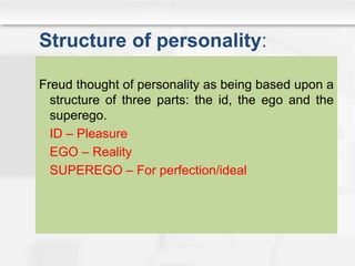 Structure of personality:
Freud thought of personality as being based upon a
structure of three parts: the id, the ego and the
superego.
ID – Pleasure
EGO – Reality
SUPEREGO – For perfection/ideal
 