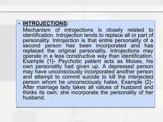  INTROJECTIONS:
Mechanism of introjections is closely related to
identification. Introjection tends to replace all or part of
personality. Introjection is that entire personality of a
second person has been incorporated and has
replaced the original personality. Introjections may
operate in a less constructive way than identification.
Example {1}- Psychotic patient acts as Moses, his
own personality had given up. A depressed person
may have unconsciously incorporated another person
and attempt to commit suicide to kill the interjected
person whom he unconsciously hates. Example {2}-
After marriage lady takes all values of husband and
thinks its own. she incorporate the personality of her
husband.
 