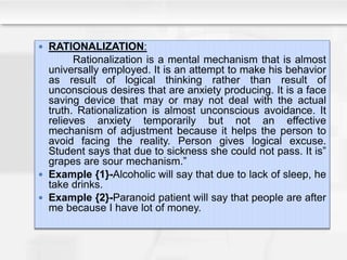  RATIONALIZATION:
Rationalization is a mental mechanism that is almost
universally employed. It is an attempt to make his behavior
as result of logical thinking rather than result of
unconscious desires that are anxiety producing. It is a face
saving device that may or may not deal with the actual
truth. Rationalization is almost unconscious avoidance. It
relieves anxiety temporarily but not an effective
mechanism of adjustment because it helps the person to
avoid facing the reality. Person gives logical excuse.
Student says that due to sickness she could not pass. It is”
grapes are sour mechanism.”
 Example {1}-Alcoholic will say that due to lack of sleep, he
take drinks.
 Example {2}-Paranoid patient will say that people are after
me because I have lot of money.
 