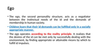 Ego
• The ego, the second personality structure, acts as a negotiator
between the instinctual needs of the id and the demands of
membership in human society.
• Children learn that their id demands can be fulfilled only in a socially
appropriate manner.
• The ego operates according to the reality principle. It realizes that
the desires of the id can be met only by successfully dealing with the
environment, by finding appropriate or attainable means by which to
fulfill id impulses.
 