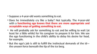 • Suppose a 4-year-old wants something to eat.
• Does he immediately cry like a baby? Not typically. The 4-year-old
with a functioning ego knows that there are more appropriate and
acceptable ways of getting something to eat.
• He will probably ask for something to eat and be willing to wait (at
least for a little while) for his caregiver to prepare it for him. We see
the ego functioning in the child’s ability to delay his desire for food,
for example.
• But the ego’s job is still to fulfill the instinctual demands of the id—
the unseen force beneath the tip of the ice berg.
 