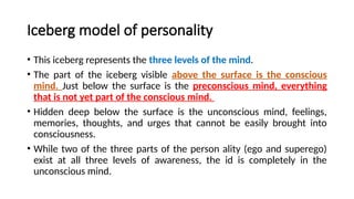 Iceberg model of personality
• This iceberg represents the three levels of the mind.
• The part of the iceberg visible above the surface is the conscious
mind. Just below the surface is the preconscious mind, everything
that is not yet part of the conscious mind.
• Hidden deep below the surface is the unconscious mind, feelings,
memories, thoughts, and urges that cannot be easily brought into
consciousness.
• While two of the three parts of the person ality (ego and superego)
exist at all three levels of awareness, the id is completely in the
unconscious mind.
 