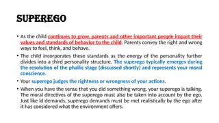 Superego
• As the child continues to grow, parents and other important people impart their
values and standards of behavior to the child. Parents convey the right and wrong
ways to feel, think, and behave.
• The child incorporates these standards as the energy of the personality further
divides into a third personality structure. The superego typically emerges during
the resolution of the phallic stage (discussed shortly) and represents your moral
conscience.
• Your superego judges the rightness or wrongness of your actions.
• When you have the sense that you did something wrong, your superego is talking.
The moral directives of the superego must also be taken into account by the ego.
Just like id demands, superego demands must be met realistically by the ego after
it has considered what the environment offers.
 