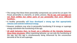 • The energy that these three personality components use cannot be cut apart. For
Freud, personality is a dynamic, or active, process. The id, ego, and superego are
not fixed entities but rather parts of our personality that serve different
functions.
• A healthy personality will have developed a strong ego that appropriately
releases and controls instinctual energy.
• However, problems may arise in personality functioning if id energy or superego
energy overwhelm the functioning of the ego.
• All adult behaviors then, to Freud, are a reflection of the interplay between
these three structures. When examining behavior, we see only the functioning of
the ego, but this ego is simultaneously being influenced by the unconscious
demands of the id and superego.
 