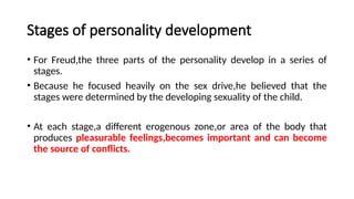 Stages of personality development
• For Freud,the three parts of the personality develop in a series of
stages.
• Because he focused heavily on the sex drive,he believed that the
stages were determined by the developing sexuality of the child.
• At each stage,a different erogenous zone,or area of the body that
produces pleasurable feelings,becomes important and can become
the source of conflicts.
 
